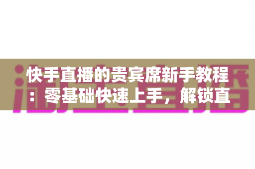 快手直播的贵宾席新手教程:零基础快速上手,解锁直播间专属特权与尊贵互动体验 快手直播的贵宾席新手教程:零基础快速上手,解锁直播间专属特权与尊贵互动体验
