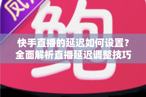 快手直播的延迟如何设置？全面解析直播延迟调整技巧与低延迟优化攻略