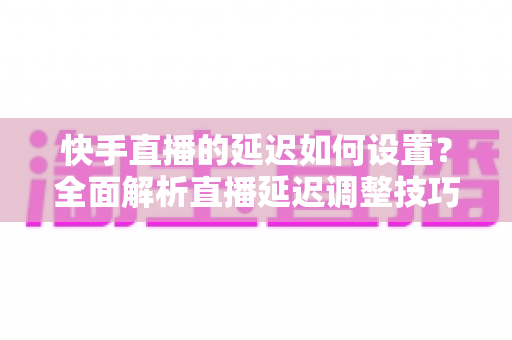 快手直播的延迟如何设置？全面解析直播延迟调整技巧与低延迟优化攻略