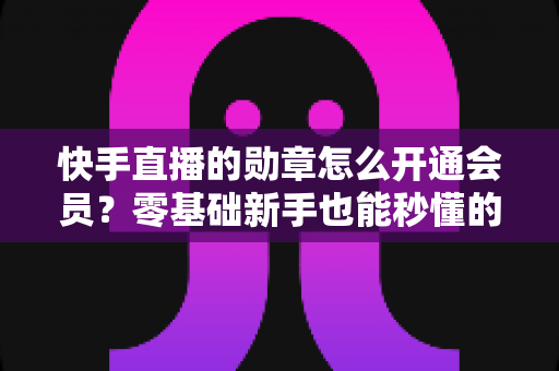 快手直播的勋章怎么开通会员？零基础新手也能秒懂的完整开通指南与实用技巧