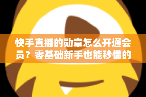 快手直播的勋章怎么开通会员？零基础新手也能秒懂的完整开通指南与实用技巧