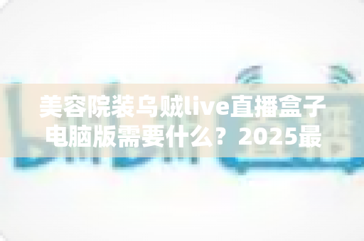 美容院装乌贼live直播盒子电脑版需要什么?2025最新全攻略:硬件配置、软件环境与筹备清单一次讲清 美容院装乌贼live直播盒子电脑版需要什么?2025最新全攻略:硬件配置、软件环境与筹备清单一次讲清