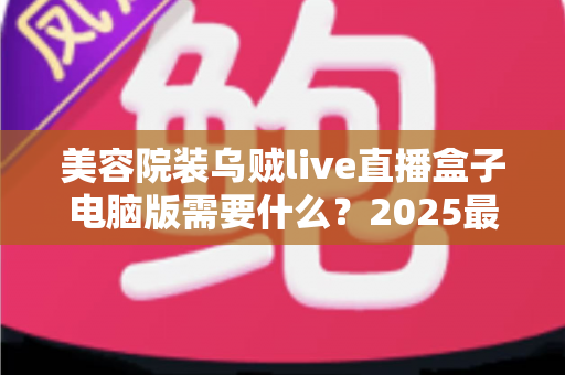 美容院装乌贼live直播盒子电脑版需要什么？2025最新全攻略：硬件配置、软件环境与筹备清单一次讲清