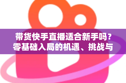 带货快手直播适合新手吗？零基础入局的机遇、挑战与实战全攻略