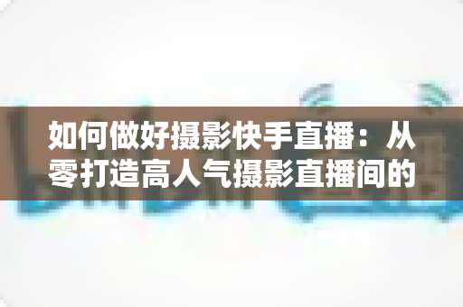 如何做好摄影快手直播:从零打造高人气摄影直播间的实战全攻略 如何做好摄影快手直播:从零打造高人气摄影直播间的实战全攻略