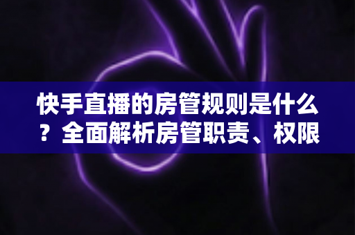 快手直播的房管规则是什么?全面解析房管职责、权限与管理规范 快手直播的房管规则是什么?全面解析房管职责、权限与管理规范