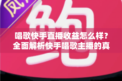 唱歌快手直播收益怎么样？全面解析快手唱歌主播的真实收入水平与赚钱技巧