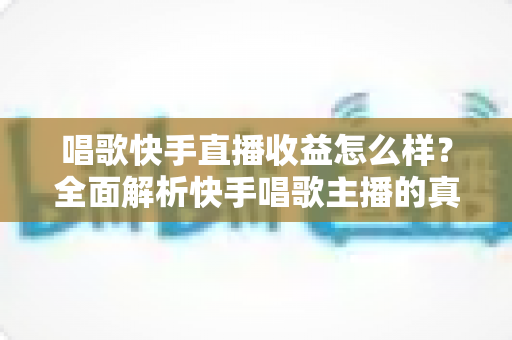 唱歌快手直播收益怎么样？全面解析快手唱歌主播的真实收入水平与赚钱技巧
