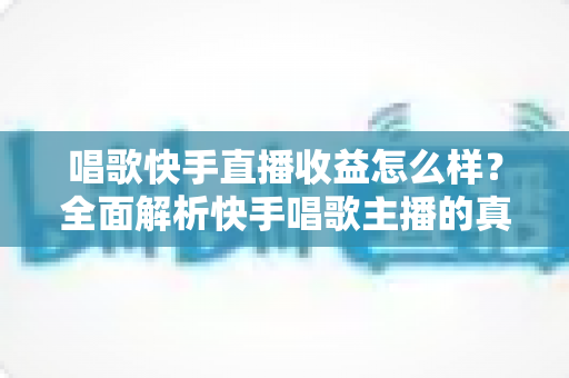 唱歌快手直播收益怎么样？全面解析快手唱歌主播的真实收入水平与赚钱技巧