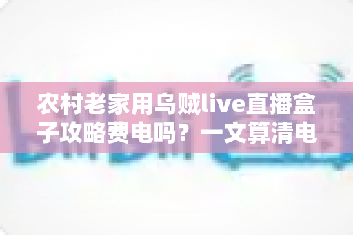 农村老家用乌贼live直播盒子攻略费电吗？一文算清电费账，附省电实用技巧