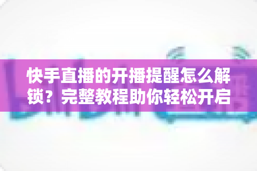 快手直播的开播提醒怎么解锁?完整教程助你轻松开启直播通知功能 快手直播的开播提醒怎么解锁?完整教程助你轻松开启直播通知功能