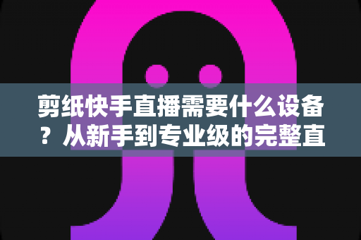 剪纸快手直播需要什么设备？从新手到专业级的完整直播设备清单指南