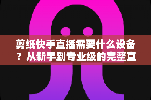 剪纸快手直播需要什么设备？从新手到专业级的完整直播设备清单指南