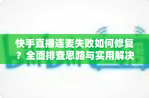快手直播连麦失败如何修复？全面排查思路与实用解决方案一文讲透