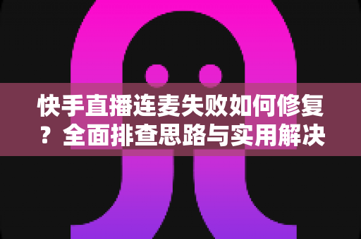 快手直播连麦失败如何修复？全面排查思路与实用解决方案一文讲透