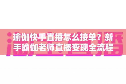 瑜伽快手直播怎么接单?新手瑜伽老师直播变现全流程实战指南 瑜伽快手直播怎么接单?新手瑜伽老师直播变现全流程实战指南