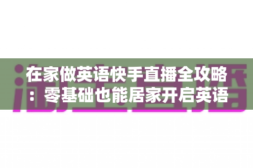 在家做英语快手直播全攻略:零基础也能居家开启英语知识变现之旅 在家做英语快手直播全攻略:零基础也能居家开启英语知识变现之旅