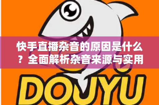 快手直播杂音的原因是什么?全面解析杂音来源与实用解决方案指南 快手直播杂音的原因是什么?全面解析杂音来源与实用解决方案指南