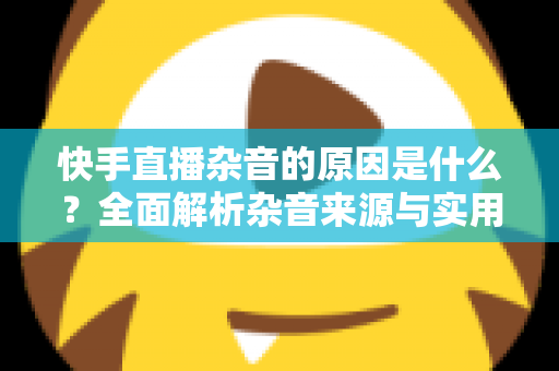 快手直播杂音的原因是什么?全面解析杂音来源与实用解决方案指南 快手直播杂音的原因是什么?全面解析杂音来源与实用解决方案指南