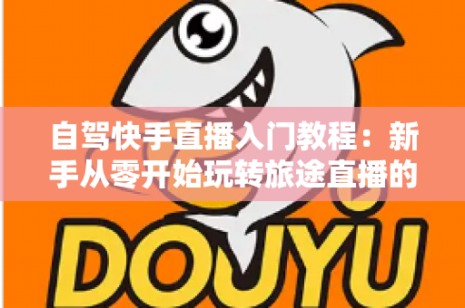 自驾快手直播入门教程:新手从零开始玩转旅途直播的完整指南 自驾快手直播入门教程:新手从零开始玩转旅途直播的完整指南