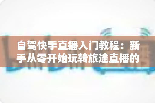 自驾快手直播入门教程:新手从零开始玩转旅途直播的完整指南 自驾快手直播入门教程:新手从零开始玩转旅途直播的完整指南