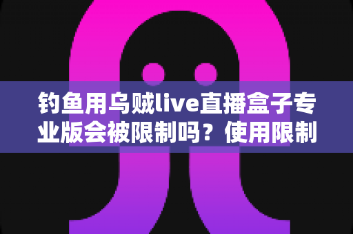 钓鱼用乌贼live直播盒子专业版会被限制吗？使用限制全解析与合规避坑指南