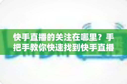 快手直播的关注在哪里？手把手教你快速找到快手直播关注按钮的完整指南