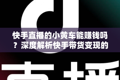 快手直播的小黄车能赚钱吗？深度解析快手带货变现的真实收益与实用攻略