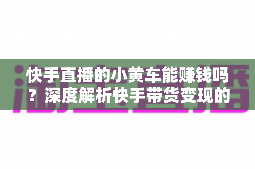 快手直播的小黄车能赚钱吗？深度解析快手带货变现的真实收益与实用攻略