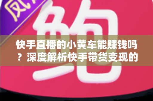 快手直播的小黄车能赚钱吗？深度解析快手带货变现的真实收益与实用攻略