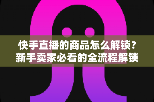 快手直播的商品怎么解锁?新手卖家必看的全流程解锁攻略与实操指南 快手直播的商品怎么解锁?新手卖家必看的全流程解锁攻略与实操指南