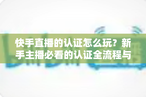 快手直播的认证怎么玩?新手主播必看的认证全流程与实操指南 快手直播的认证怎么玩?新手主播必看的认证全流程与实操指南