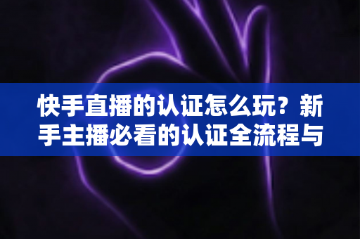 快手直播的认证怎么玩?新手主播必看的认证全流程与实操指南 快手直播的认证怎么玩?新手主播必看的认证全流程与实操指南