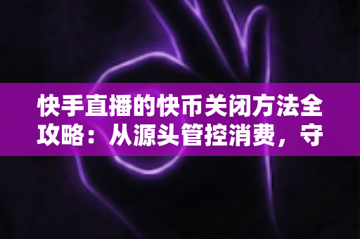 快手直播的快币关闭方法全攻略：从源头管控消费，守护你的钱包安全