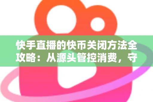快手直播的快币关闭方法全攻略：从源头管控消费，守护你的钱包安全