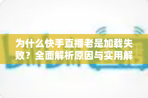 为什么快手直播老是加载失败?全面解析原因与实用解决方案指南 为什么快手直播老是加载失败?全面解析原因与实用解决方案指南