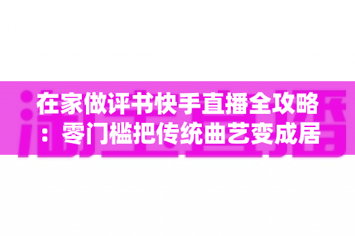 在家做评书快手直播全攻略:零门槛把传统曲艺变成居家事业 在家做评书快手直播全攻略:零门槛把传统曲艺变成居家事业