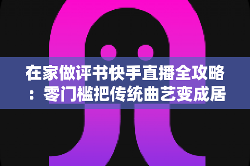 在家做评书快手直播全攻略:零门槛把传统曲艺变成居家事业 在家做评书快手直播全攻略:零门槛把传统曲艺变成居家事业