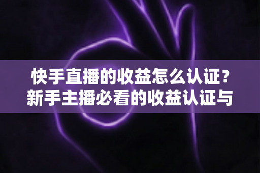 快手直播的收益怎么认证?新手主播必看的收益认证与提现全流程指南 快手直播的收益怎么认证?新手主播必看的收益认证与提现全流程指南