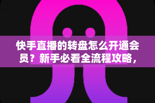 快手直播的转盘怎么开通会员？新手必看全流程攻略，轻松解锁直播间互动福利