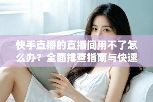 快手直播的直播间用不了怎么办？全面排查指南与快速解决方案大全