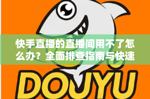 快手直播的直播间用不了怎么办？全面排查指南与快速解决方案大全