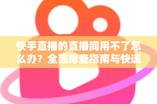 快手直播的直播间用不了怎么办？全面排查指南与快速解决方案大全