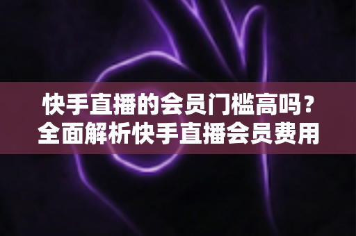 快手直播的会员门槛高吗？全面解析快手直播会员费用、权益与加入条件，帮你轻松判断是否值得入手