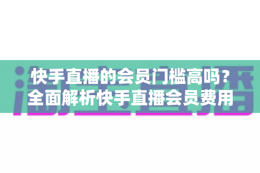 快手直播的会员门槛高吗？全面解析快手直播会员费用、权益与加入条件，帮你轻松判断是否值得入手