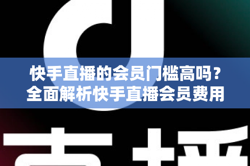 快手直播的会员门槛高吗？全面解析快手直播会员费用、权益与加入条件，帮你轻松判断是否值得入手