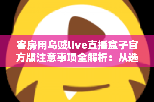 客房用乌贼live直播盒子官方版注意事项全解析:从选购、安装到运营的合规安全使用指南 客房用乌贼live直播盒子官方版注意事项全解析:从选购、安装到运营的合规安全使用指南