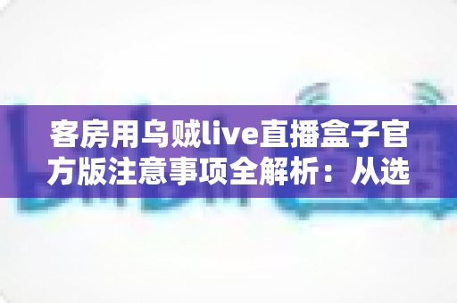 客房用乌贼live直播盒子官方版注意事项全解析：从选购、安装到运营的合规安全使用指南