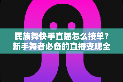 民族舞快手直播怎么接单?新手舞者必备的直播变现全流程实战指南 民族舞快手直播怎么接单?新手舞者必备的直播变现全流程实战指南