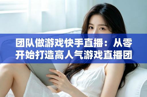 团队做游戏快手直播:从零开始打造高人气游戏直播团队的实战全攻略 团队做游戏快手直播:从零开始打造高人气游戏直播团队的实战全攻略